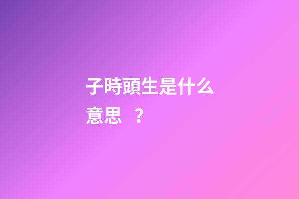 子時頭生是什么意思？
